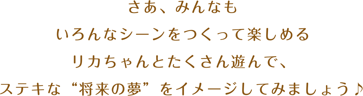 さあ、みんなもいろんなシーンをつくって楽しめるリカちゃんとたくさん遊んで、ステキな“将来の夢”をイメージしてみましょう♪