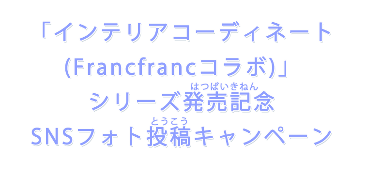 「インテリアコーディネート(Francfrancコラボ)」シリーズ発売記念 SNSフォト投稿キャンペーン