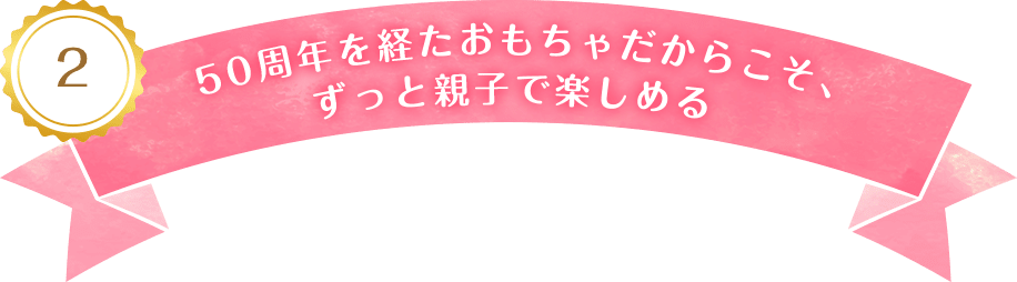 2 50周年を経たおもちゃだからこそ、ずっと親子で楽しめる