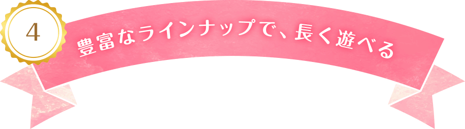 4 豊富なラインナップで、長く遊べる