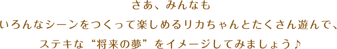 さあ、みんなもいろんなシーンをつくって楽しめるリカちゃんとたくさん遊んで、ステキな“将来の夢”をイメージしてみましょう♪