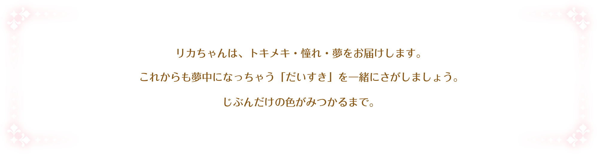 夢や憧れ、トキメキの体験を提供し、可能性を広げ夢中になれるような「好き」を見つけるお手伝いをします。そのために、いつまでもずっと一緒にいることを約束します。