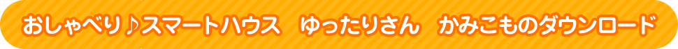 「おしゃべり♪スマートハウス　ゆったりさん」かみこものダウンロード
