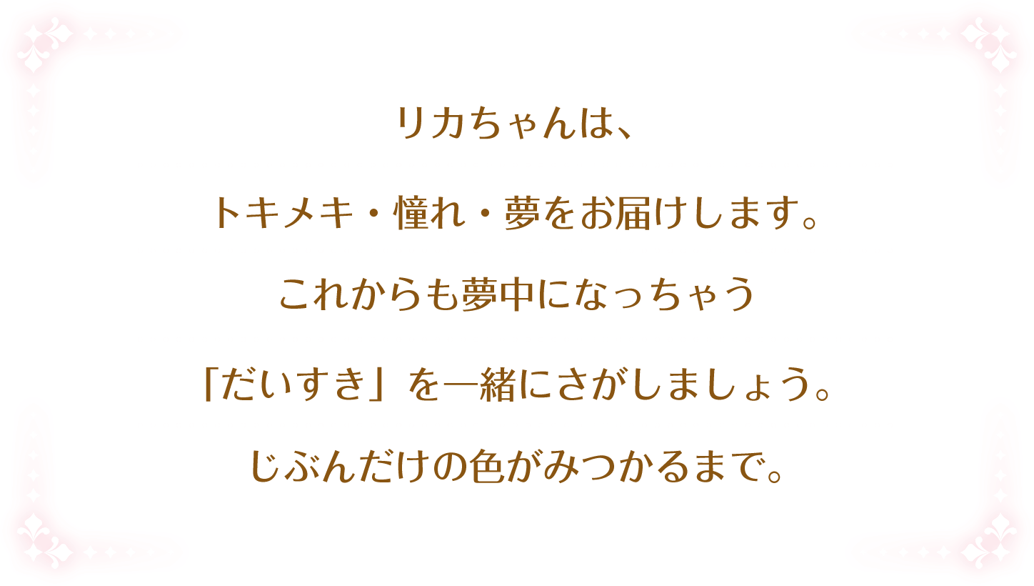 夢や憧れ、トキメキの体験を提供し、可能性を広げ夢中になれるような「好き」を見つけるお手伝いをします。そのために、いつまでもずっと一緒にいることを約束します。