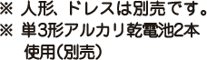 ※ 人形、ドレスは別売です。※ 単3形アルカリ乾電池2本使用（別売）